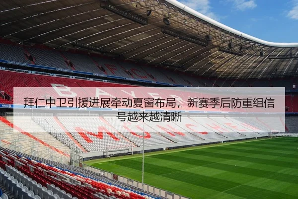 拜仁中卫引援进展牵动夏窗布局，新赛季后防重组信号越来越清晰